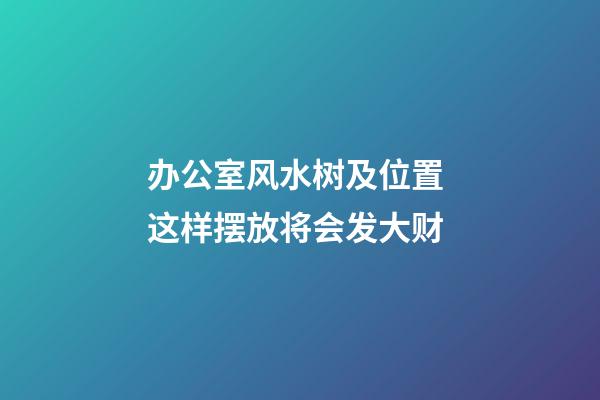 办公室风水树及位置 这样摆放将会发大财